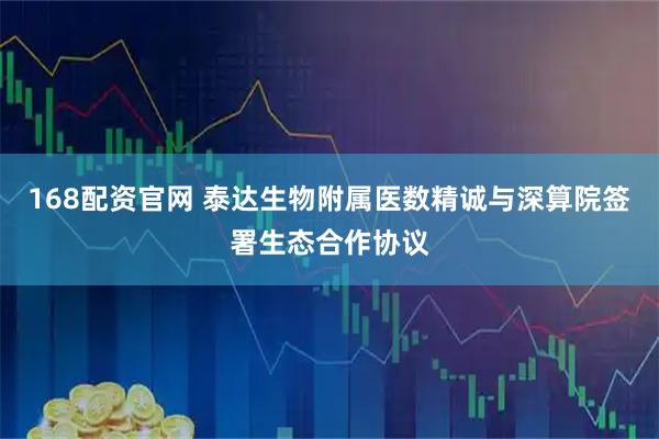 168配资官网 泰达生物附属医数精诚与深算院签署生态合作协议