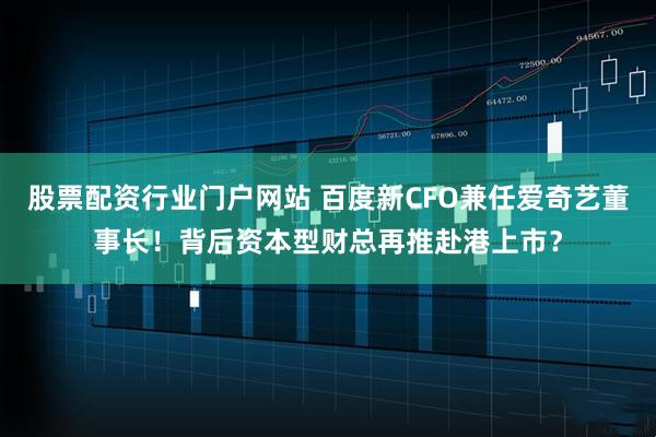 股票配资行业门户网站 百度新CFO兼任爱奇艺董事长！背后资本型财总再推赴港上市？