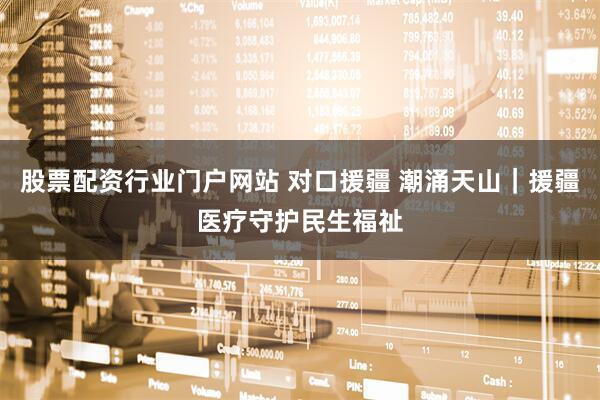 股票配资行业门户网站 对口援疆 潮涌天山｜援疆医疗守护民生福祉