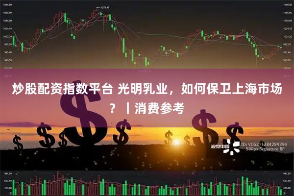 炒股配资指数平台 光明乳业，如何保卫上海市场？丨消费参考