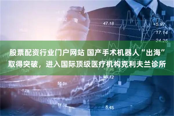 股票配资行业门户网站 国产手术机器人“出海”取得突破，进入国际顶级医疗机构克利夫兰诊所