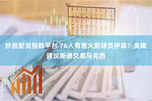 炒股配资指数平台 76人有意火箭球员伊森？美媒建议斯通交易马克西