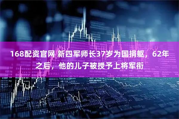 168配资官网 新四军师长37岁为国捐躯，62年之后，他的儿子被授予上将军衔