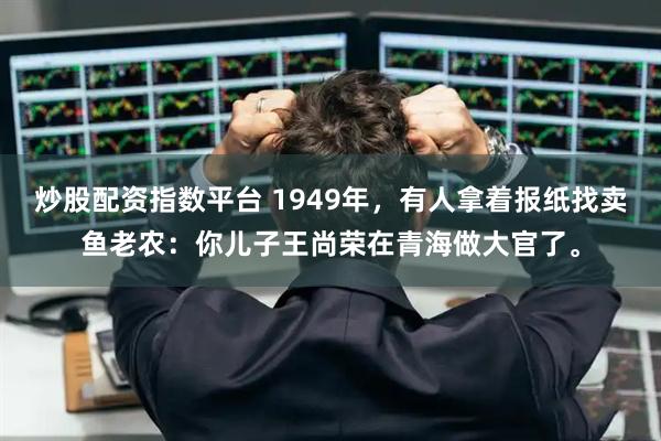 炒股配资指数平台 1949年，有人拿着报纸找卖鱼老农：你儿子王尚荣在青海做大官了。