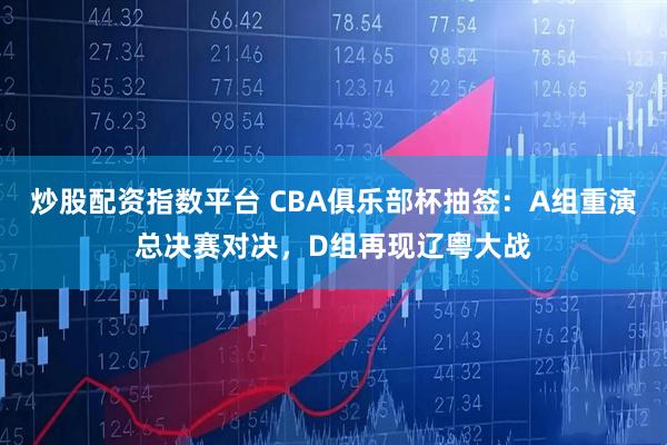 炒股配资指数平台 CBA俱乐部杯抽签：A组重演总决赛对决，D组再现辽粤大战