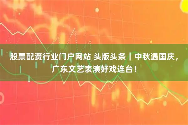 股票配资行业门户网站 头版头条｜中秋遇国庆，广东文艺表演好戏连台！