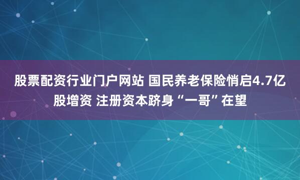股票配资行业门户网站 国民养老保险悄启4.7亿股增资 注册资本跻身“一哥”在望