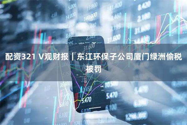 配资321 V观财报｜东江环保子公司厦门绿洲偷税被罚