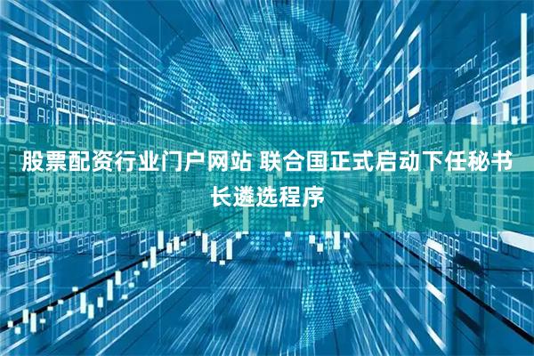 股票配资行业门户网站 联合国正式启动下任秘书长遴选程序