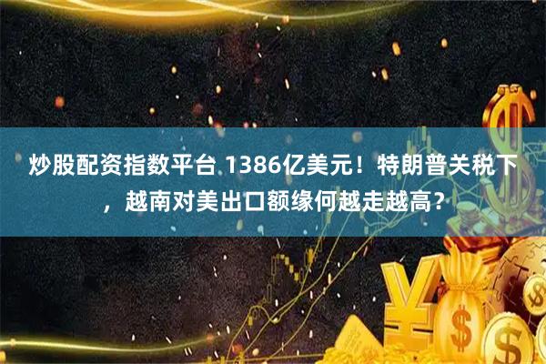 炒股配资指数平台 1386亿美元！特朗普关税下，越南对美出口额缘何越走越高？