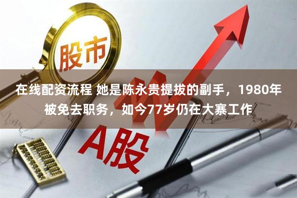 在线配资流程 她是陈永贵提拔的副手，1980年被免去职务，如今77岁仍在大寨工作