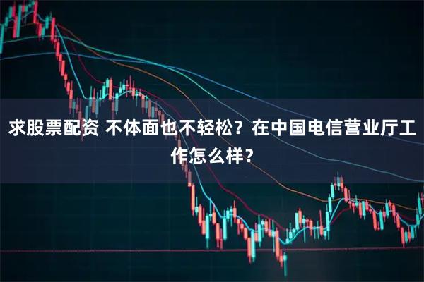 求股票配资 不体面也不轻松？在中国电信营业厅工作怎么样？
