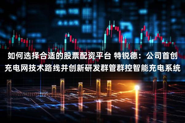 如何选择合适的股票配资平台 特锐德：公司首创充电网技术路线并创新研发群管群控智能充电系统