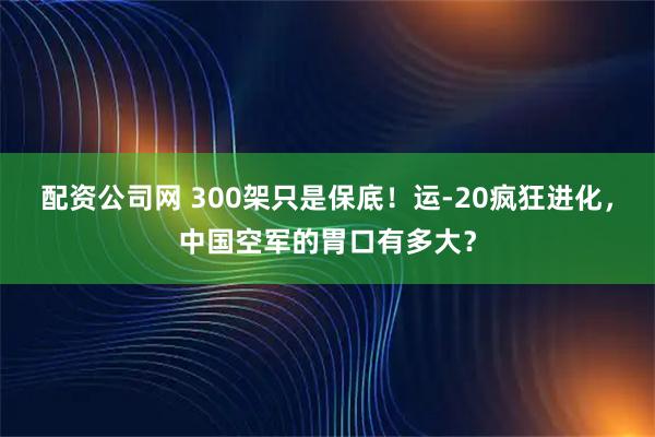 配资公司网 300架只是保底！运-20疯狂进化，中国空军的胃口有多大？