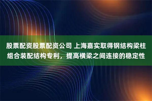 股票配资股票配资公司 上海嘉实取得钢结构梁柱组合装配结构专利，提高横梁之间连接的稳定性