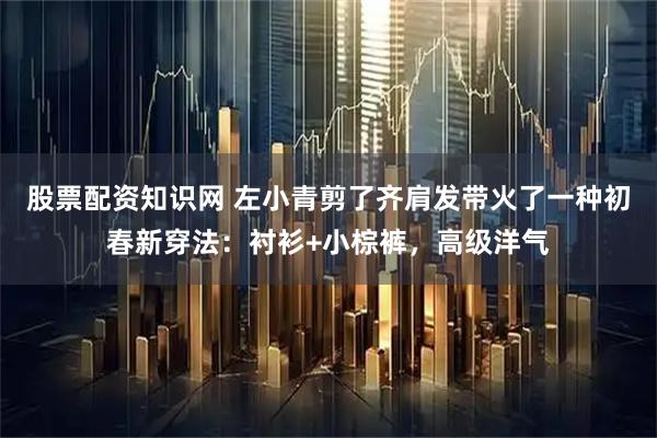 股票配资知识网 左小青剪了齐肩发带火了一种初春新穿法:衬衫+小棕裤,高级洋气