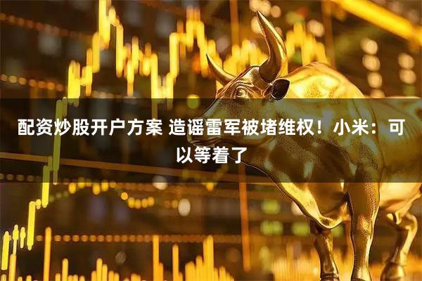 配资炒股开户方案 造谣雷军被堵维权！小米：可以等着了