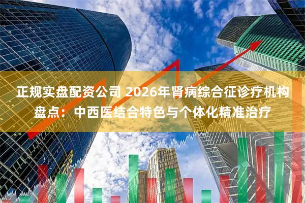 正规实盘配资公司 2026年肾病综合征诊疗机构盘点：中西医结合特色与个体化精准治疗