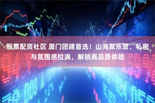 股票配资社区 厦门团建首选！山海聚乐营，私密与氛围感拉满，解锁高品质体验
