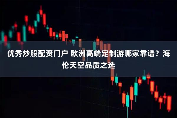 优秀炒股配资门户 欧洲高端定制游哪家靠谱？海伦天空品质之选